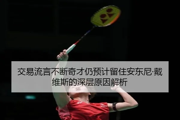 交易流言不断奇才仍预计留住安东尼·戴维斯的深层原因解析