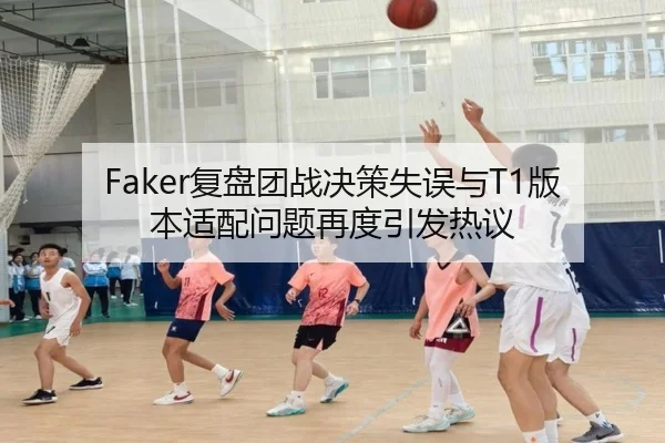 Faker复盘团战决策失误与T1版本适配问题再度引发热议