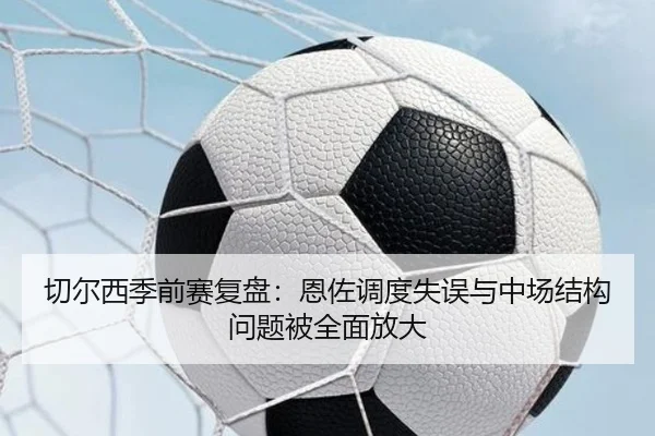 切尔西季前赛复盘：恩佐调度失误与中场结构问题被全面放大