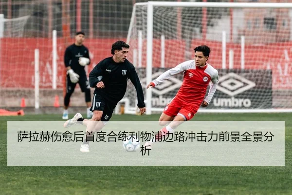 萨拉赫伤愈后首度合练利物浦边路冲击力前景全景分析